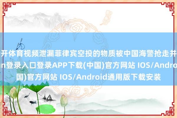 云开体育视频泄漏菲律宾空投的物质被中国海警抢走并丢入水中-开云kaiyun登录入口登录APP下载(中国)官方网站 IOS/Android通用版下载安装