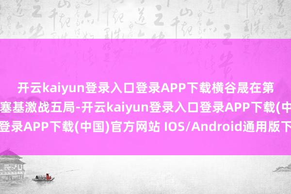 开云kaiyun登录入口登录APP下载　　横谷晟在第三场与匈牙利队的埃切塞基激战五局-开云kaiyun登录入口登录APP下载(中国)官方网站 IOS/Android通用版下载安装