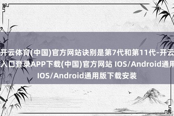 开云体育(中国)官方网站诀别是第7代和第11代-开云kaiyun登录入口登录APP下载(中国)官方网站 IOS/Android通用版下载安装