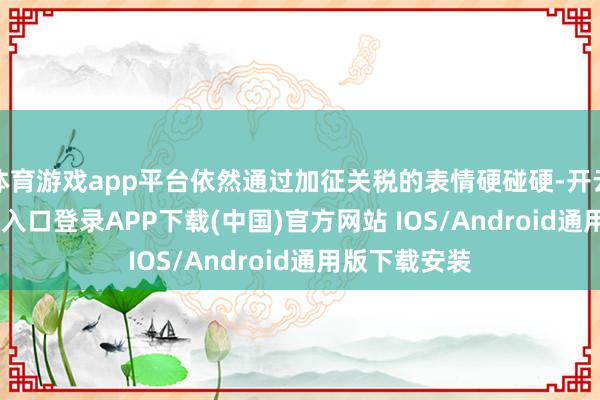 体育游戏app平台依然通过加征关税的表情硬碰硬-开云kaiyun登录入口登录APP下载(中国)官方网站 IOS/Android通用版下载安装