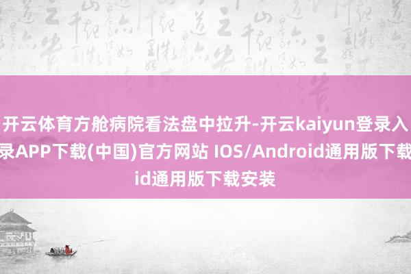 开云体育方舱病院看法盘中拉升-开云kaiyun登录入口登录APP下载(中国)官方网站 IOS/Android通用版下载安装