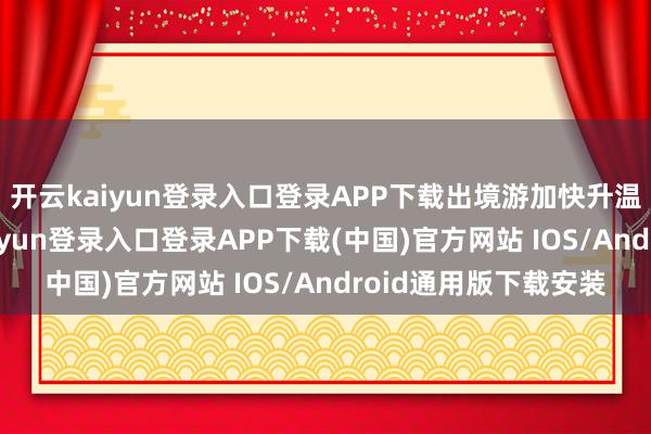 开云kaiyun登录入口登录APP下载出境游加快升温“不好真义-开云kaiyun登录入口登录APP下载(中国)官方网站 IOS/Android通用版下载安装