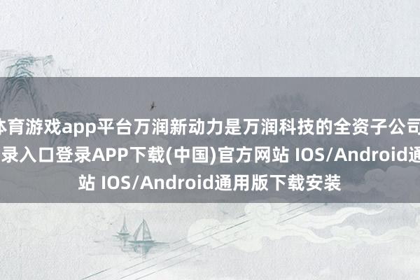 体育游戏app平台万润新动力是万润科技的全资子公司-开云kaiyun登录入口登录APP下载(中国)官方网站 IOS/Android通用版下载安装