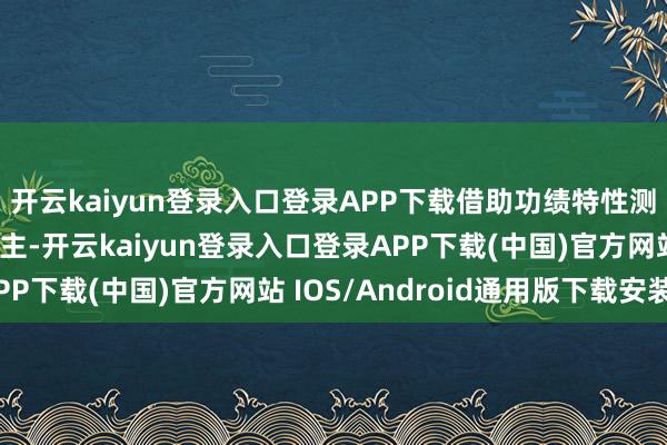 开云kaiyun登录入口登录APP下载借助功绩特性测试来覆按候选东说念主-开云kaiyun登录入口登录APP下载(中国)官方网站 IOS/Android通用版下载安装