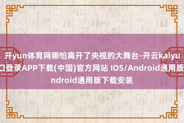 开yun体育网哪怕离开了央视的大舞台-开云kaiyun登录入口登录APP下载(中国)官方网站 IOS/Android通用版下载安装