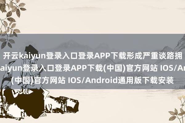 开云kaiyun登录入口登录APP下载形成严重谈路拥挤及安全隐患-开云kaiyun登录入口登录APP下载(中国)官方网站 IOS/Android通用版下载安装