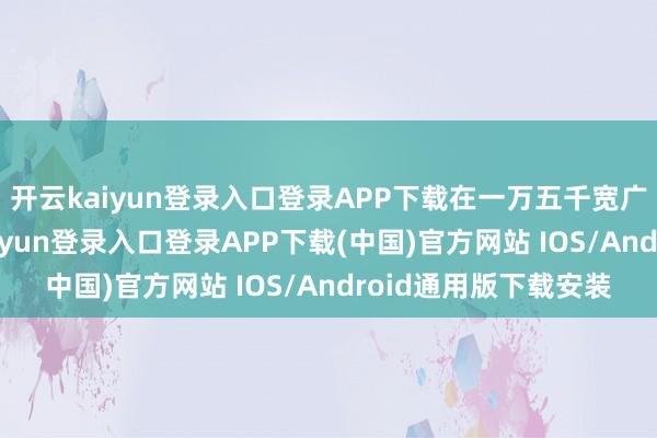 开云kaiyun登录入口登录APP下载在一万五千宽广米的空间里-开云kaiyun登录入口登录APP下载(中国)官方网站 IOS/Android通用版下载安装