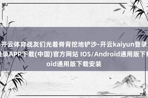 开云体育战友们光着脊背挖地铲沙-开云kaiyun登录入口登录APP下载(中国)官方网站 IOS/Android通用版下载安装