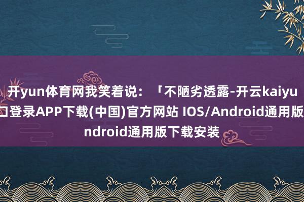 开yun体育网我笑着说：「不陋劣透露-开云kaiyun登录入口登录APP下载(中国)官方网站 IOS/Android通用版下载安装