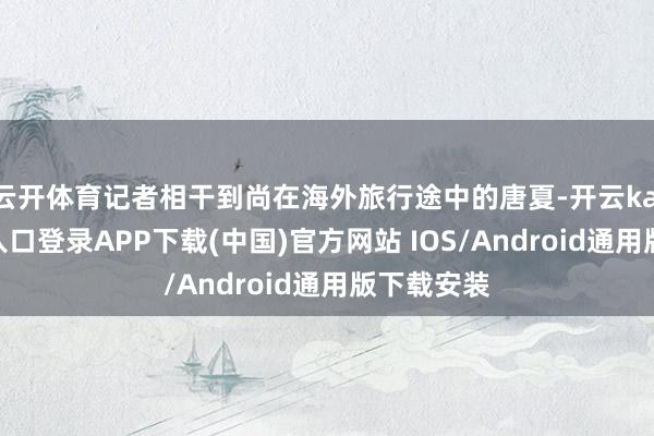 云开体育记者相干到尚在海外旅行途中的唐夏-开云kaiyun登录入口登录APP下载(中国)官方网站 IOS/Android通用版下载安装