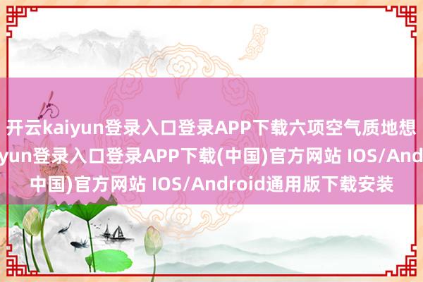 开云kaiyun登录入口登录APP下载六项空气质地想象全面达标-开云kaiyun登录入口登录APP下载(中国)官方网站 IOS/Android通用版下载安装