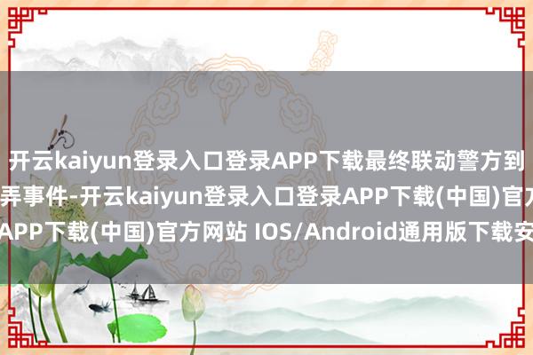 开云kaiyun登录入口登录APP下载最终联动警方到手切断了全部电信糊弄事件-开云kaiyun登录入口登录APP下载(中国)官方网站 IOS/Android通用版下载安装