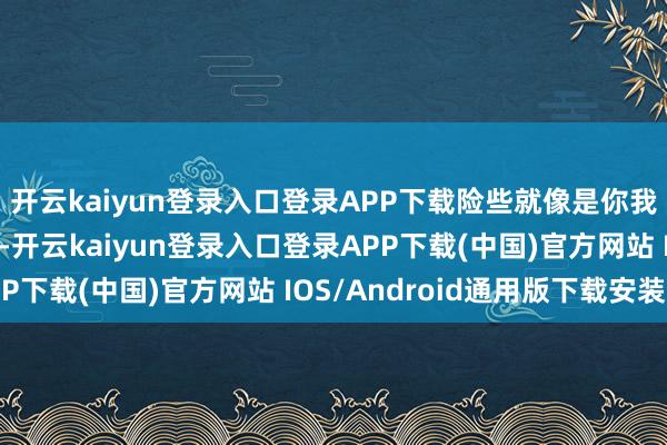 开云kaiyun登录入口登录APP下载险些就像是你我方家天天发生的事儿-开云kaiyun登录入口登录APP下载(中国)官方网站 IOS/Android通用版下载安装