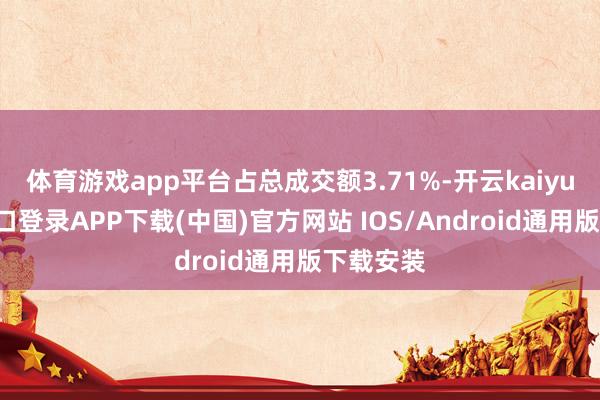 体育游戏app平台占总成交额3.71%-开云kaiyun登录入口登录APP下载(中国)官方网站 IOS/Android通用版下载安装