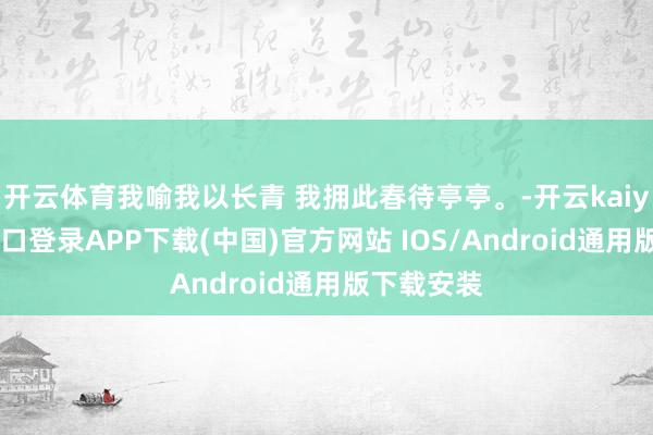 开云体育我喻我以长青 我拥此春待亭亭。-开云kaiyun登录入口登录APP下载(中国)官方网站 IOS/Android通用版下载安装