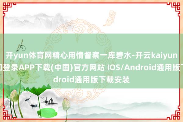 开yun体育网精心用情督察一库碧水-开云kaiyun登录入口登录APP下载(中国)官方网站 IOS/Android通用版下载安装