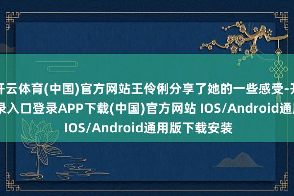 开云体育(中国)官方网站王伶俐分享了她的一些感受-开云kaiyun登录入口登录APP下载(中国)官方网站 IOS/Android通用版下载安装