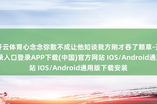 开云体育心念念弥散不成让他知谈我方刚才吞了颗草-开云kaiyun登录入口登录APP下载(中国)官方网站 IOS/Android通用版下载安装