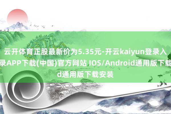 云开体育正股最新价为5.35元-开云kaiyun登录入口登录APP下载(中国)官方网站 IOS/Android通用版下载安装