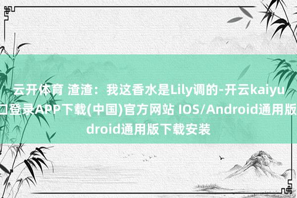 云开体育 渣渣：我这香水是Lily调的-开云kaiyun登录入口登录APP下载(中国)官方网站 IOS/Android通用版下载安装