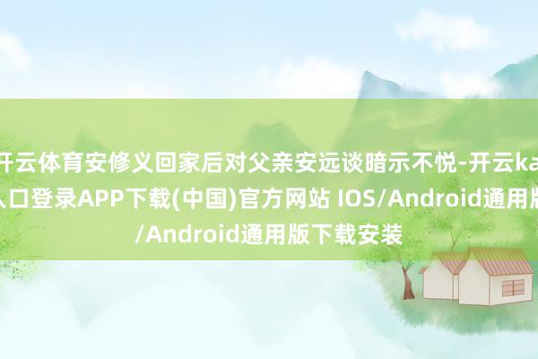 开云体育安修义回家后对父亲安远谈暗示不悦-开云kaiyun登录入口登录APP下载(中国)官方网站 IOS/Android通用版下载安装