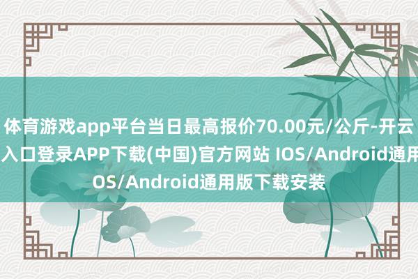 体育游戏app平台当日最高报价70.00元/公斤-开云kaiyun登录入口登录APP下载(中国)官方网站 IOS/Android通用版下载安装