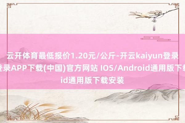 云开体育最低报价1.20元/公斤-开云kaiyun登录入口登录APP下载(中国)官方网站 IOS/Android通用版下载安装