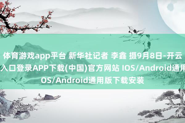 体育游戏app平台 新华社记者 李鑫 摄9月8日-开云kaiyun登录入口登录APP下载(中国)官方网站 IOS/Android通用版下载安装