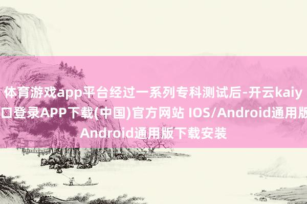 体育游戏app平台经过一系列专科测试后-开云kaiyun登录入口登录APP下载(中国)官方网站 IOS/Android通用版下载安装