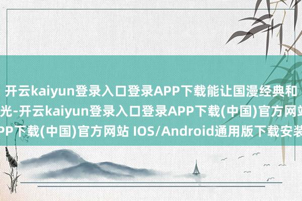 开云kaiyun登录入口登录APP下载能让国漫经典和新期间心思包再放后光-开云kaiyun登录入口登录APP下载(中国)官方网站 IOS/Android通用版下载安装