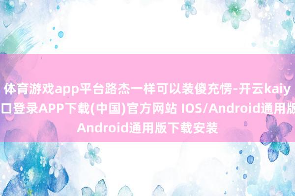 体育游戏app平台路杰一样可以装傻充愣-开云kaiyun登录入口登录APP下载(中国)官方网站 IOS/Android通用版下载安装