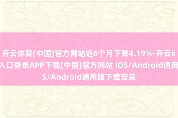 开云体育(中国)官方网站近6个月下降4.19%-开云kaiyun登录入口登录APP下载(中国)官方网站 IOS/Android通用版下载安装