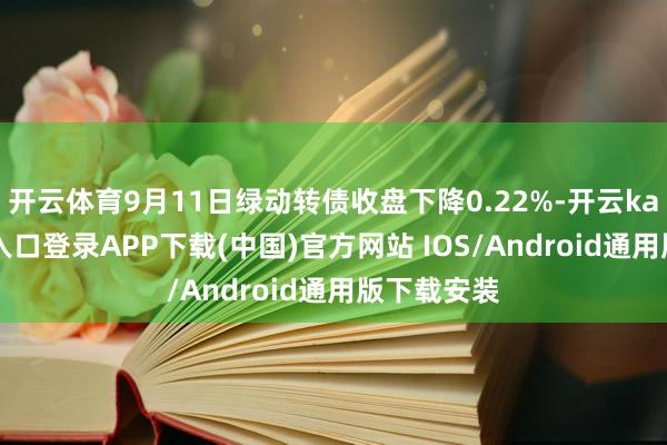 开云体育9月11日绿动转债收盘下降0.22%-开云kaiyun登录入口登录APP下载(中国)官方网站 IOS/Android通用版下载安装