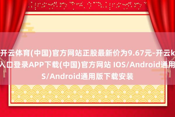 开云体育(中国)官方网站正股最新价为9.67元-开云kaiyun登录入口登录APP下载(中国)官方网站 IOS/Android通用版下载安装