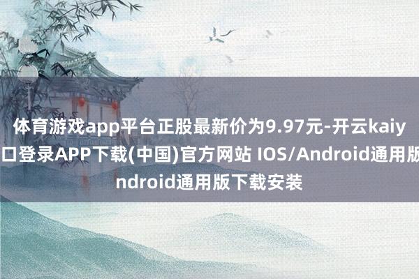 体育游戏app平台正股最新价为9.97元-开云kaiyun登录入口登录APP下载(中国)官方网站 IOS/Android通用版下载安装