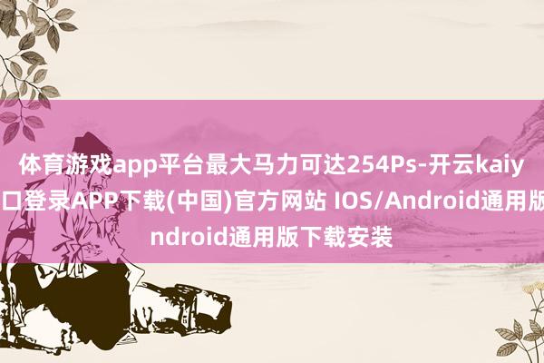 体育游戏app平台最大马力可达254Ps-开云kaiyun登录入口登录APP下载(中国)官方网站 IOS/Android通用版下载安装