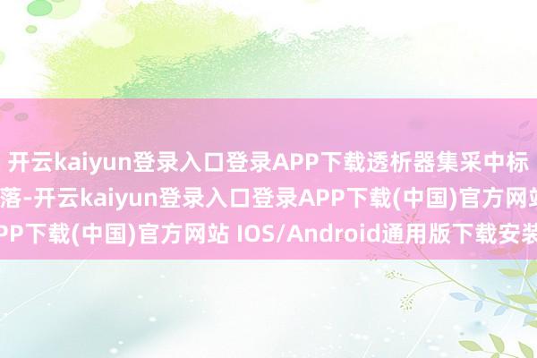 开云kaiyun登录入口登录APP下载透析器集采中标价（结尾价）有所着落-开云kaiyun登录入口登录APP下载(中国)官方网站 IOS/Android通用版下载安装