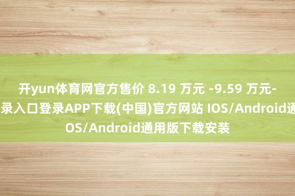 开yun体育网官方售价 8.19 万元 -9.59 万元-开云kaiyun登录入口登录APP下载(中国)官方网站 IOS/Android通用版下载安装