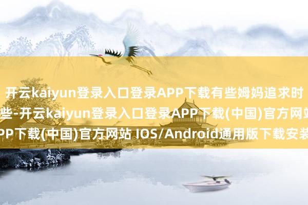 开云kaiyun登录入口登录APP下载有些姆妈追求时尚的脚步走得快了一些-开云kaiyun登录入口登录APP下载(中国)官方网站 IOS/Android通用版下载安装