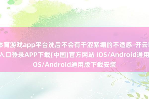 体育游戏app平台洗后不会有干涩紧绷的不适感-开云kaiyun登录入口登录APP下载(中国)官方网站 IOS/Android通用版下载安装