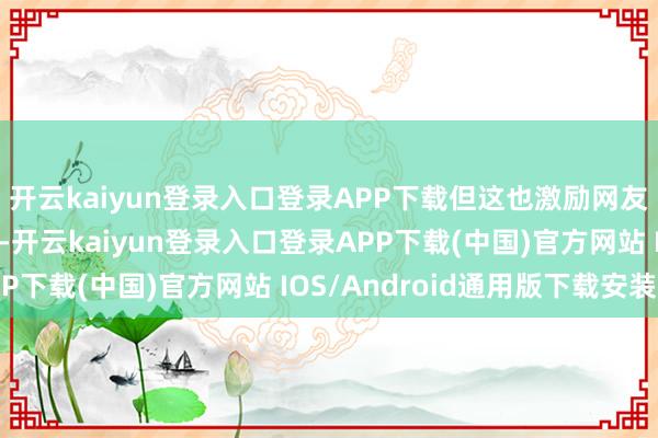 开云kaiyun登录入口登录APP下载但这也激励网友们的跋扈吐槽和嘲讽-开云kaiyun登录入口登录APP下载(中国)官方网站 IOS/Android通用版下载安装