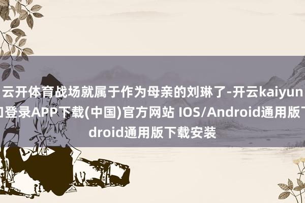 云开体育战场就属于作为母亲的刘琳了-开云kaiyun登录入口登录APP下载(中国)官方网站 IOS/Android通用版下载安装