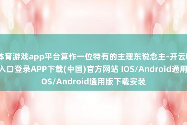 体育游戏app平台算作一位特有的主理东说念主-开云kaiyun登录入口登录APP下载(中国)官方网站 IOS/Android通用版下载安装