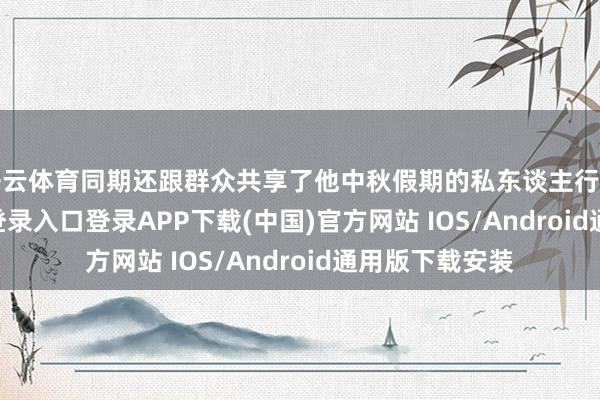 开云体育同期还跟群众共享了他中秋假期的私东谈主行程-开云kaiyun登录入口登录APP下载(中国)官方网站 IOS/Android通用版下载安装