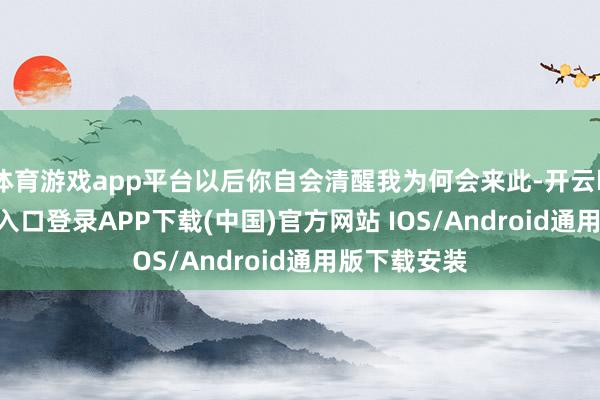 体育游戏app平台以后你自会清醒我为何会来此-开云kaiyun登录入口登录APP下载(中国)官方网站 IOS/Android通用版下载安装