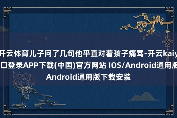 开云体育儿子问了几句他平直对着孩子痛骂-开云kaiyun登录入口登录APP下载(中国)官方网站 IOS/Android通用版下载安装