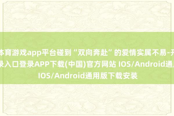 体育游戏app平台碰到“双向奔赴”的爱情实属不易-开云kaiyun登录入口登录APP下载(中国)官方网站 IOS/Android通用版下载安装