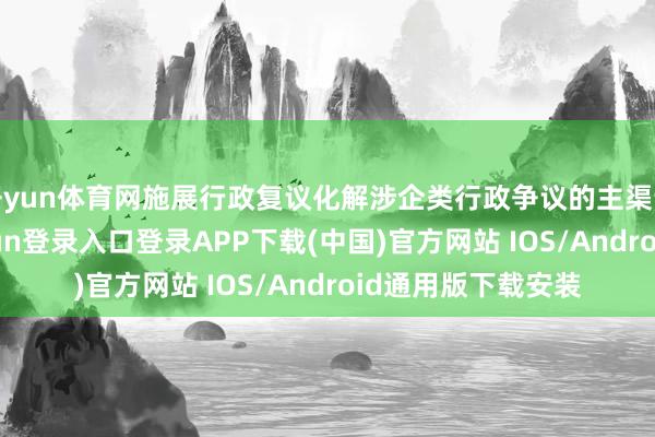 开yun体育网施展行政复议化解涉企类行政争议的主渠说念作用-开云kaiyun登录入口登录APP下载(中国)官方网站 IOS/Android通用版下载安装