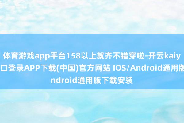 体育游戏app平台158以上就齐不错穿啦-开云kaiyun登录入口登录APP下载(中国)官方网站 IOS/Android通用版下载安装