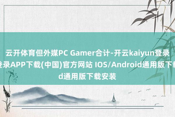 云开体育但外媒PC Gamer合计-开云kaiyun登录入口登录APP下载(中国)官方网站 IOS/Android通用版下载安装